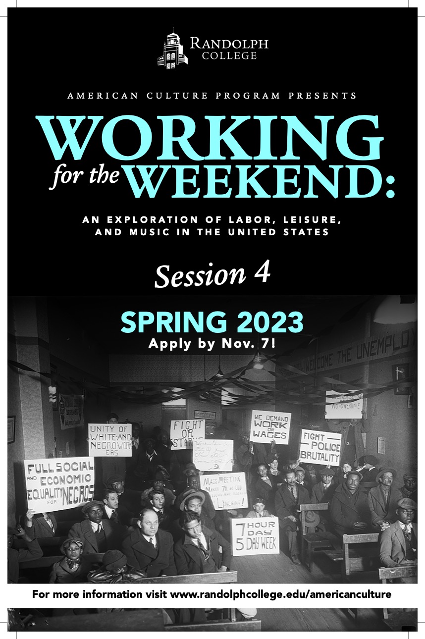 This is the poster for the American Culture Program 2023. The top-half has the text: Randolph College; American Culture Program Presents: Working for the Weekend: An Exploration of Labor Leisure, and Music in the United States; Session 4; Spring 2023; Apply by Nov. 7! The bottom-half has a black and white image with people holding signs such as '7 Hour Day 5 Day Week,' 'Full Social and Economic Equality for Negros,' 'We Demand Work or Wages,' and 'Fight Police Brutality'