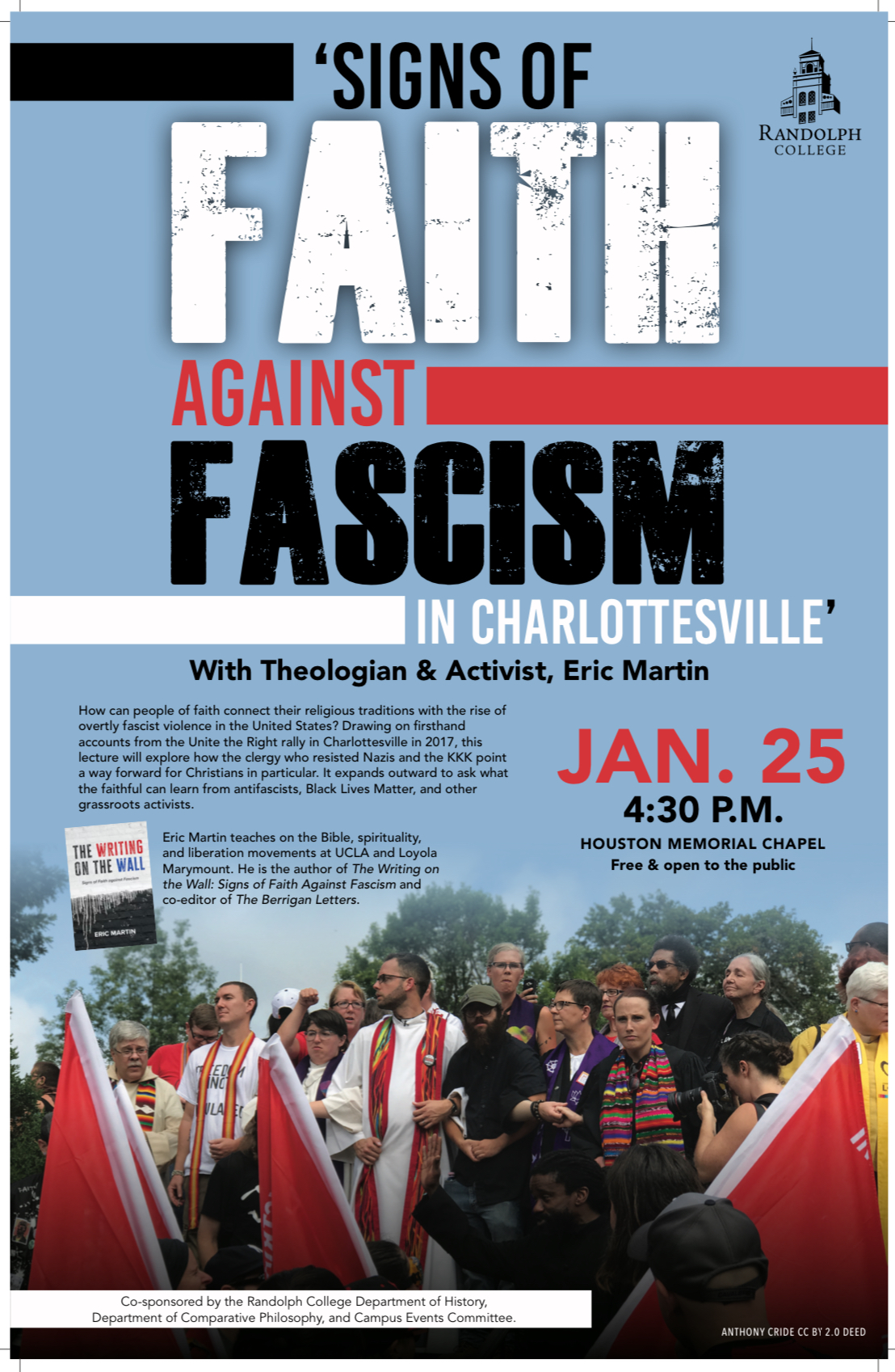 Poster for Signs of Faith Against Fascism in Charlottesville. Includes a photograph of clergy protesting against the Unite the Right Rally. Text says: Signs of Faith Against Fascism in Charlottesville. With Theologian and Activist, Dr. Eric Martin. Jan. 25. 4:30 PM. Houston Memorial Chapel. Free & open to the public. How can people of faith connect their religious traditions with the rise of overtly fascist violence in the United States? Drawing on first-hand accounts from the Unite the Right rally in Charlottesville in 2017, this lecture will explore how the clergy who resisted Nazis and the KKK point a way forward for Christians in particular. It expands outward to ask what the faithful can learn from antifascists, Black Lives Matter, and other grassroots activists. Eric Martin teaches on the Bible, spirituality, and liberation movements at UCLA and Loyola Marymount. He is the author of The Writing on the Wall: Signs of Faith Against Fascism and co-editor of The Berrigan Letters. Co-sponsored by the Randolph College Department of History, Department of Comparative Philosophy, and Campus Events Committee.